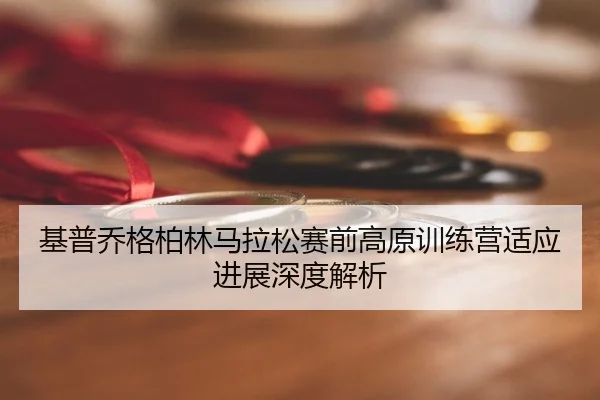 基普乔格柏林马拉松赛前高原训练营适应进展深度解析